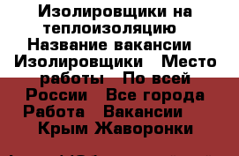 Изолировщики на теплоизоляцию › Название вакансии ­ Изолировщики › Место работы ­ По всей России - Все города Работа » Вакансии   . Крым,Жаворонки